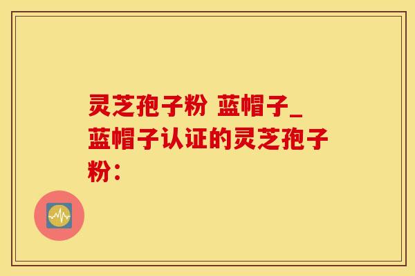 灵芝孢子粉 蓝帽子_蓝帽子认证的灵芝孢子粉：