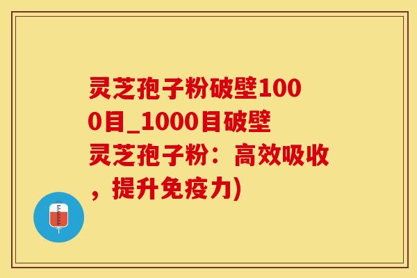 灵芝孢子粉破壁1000目_1000目破壁灵芝孢子粉：高效吸收，提升免疫力)