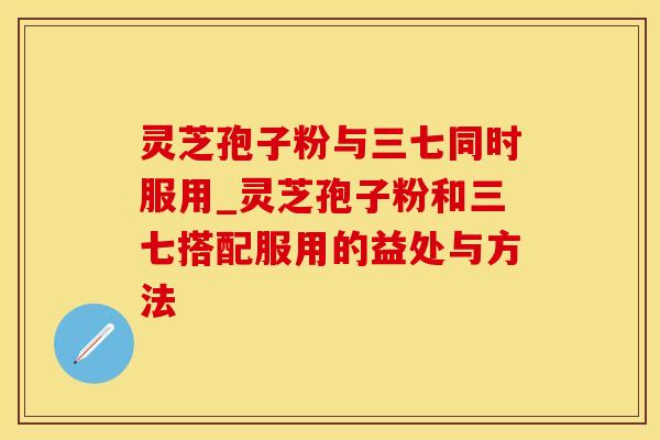 灵芝孢子粉与三七同时服用_灵芝孢子粉和三七搭配服用的益处与方法