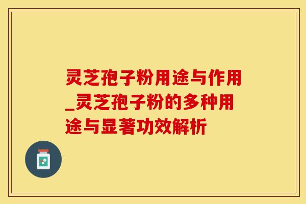 灵芝孢子粉用途与作用_灵芝孢子粉的多种用途与显著功效解析