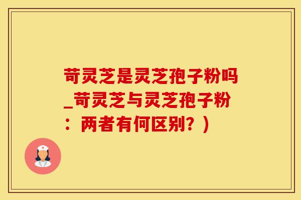 苛灵芝是灵芝孢子粉吗_苛灵芝与灵芝孢子粉：两者有何区别？)
