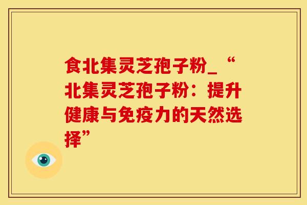 食北集灵芝孢子粉_“北集灵芝孢子粉：提升健康与免疫力的天然选择”