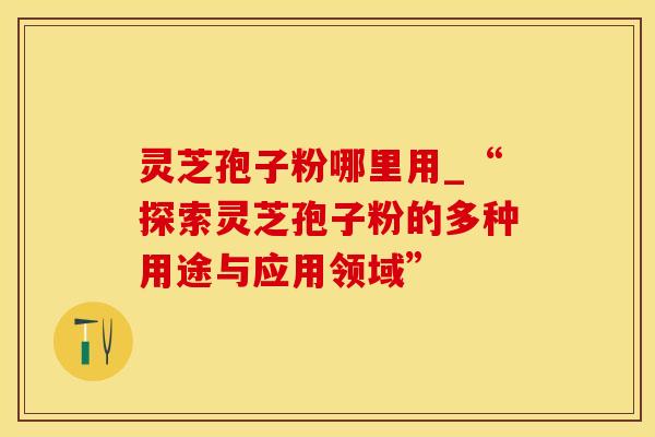 灵芝孢子粉哪里用_“探索灵芝孢子粉的多种用途与应用领域”