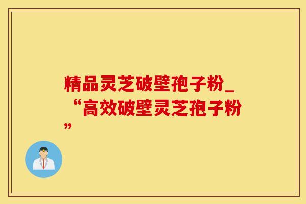 精品灵芝破壁孢子粉_“高效破壁灵芝孢子粉”