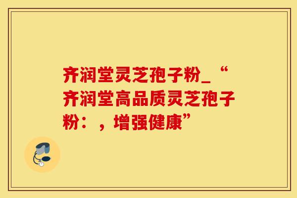 齐润堂灵芝孢子粉_“齐润堂高品质灵芝孢子粉：，增强健康”