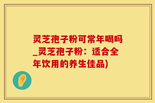 灵芝孢子粉可常年喝吗_灵芝孢子粉：适合全年饮用的养生佳品)