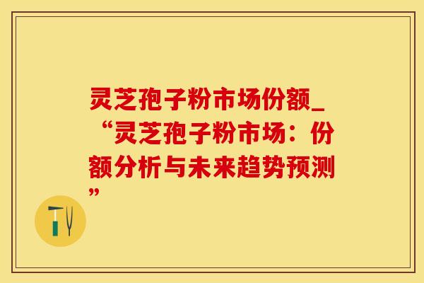 灵芝孢子粉市场份额_“灵芝孢子粉市场：份额分析与未来趋势预测”