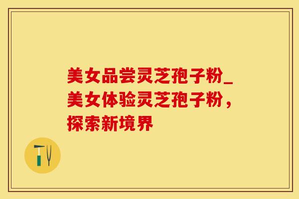 美女品尝灵芝孢子粉_美女体验灵芝孢子粉，探索新境界