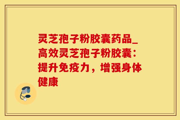 灵芝孢子粉胶囊药品_高效灵芝孢子粉胶囊：提升免疫力，增强身体健康