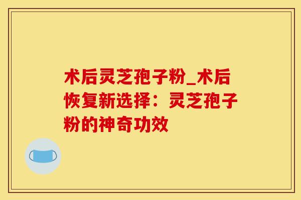 术后灵芝孢子粉_术后恢复新选择：灵芝孢子粉的神奇功效