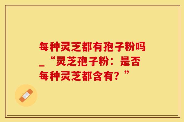每种灵芝都有孢子粉吗_“灵芝孢子粉：是否每种灵芝都含有？”