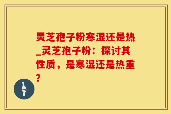 灵芝孢子粉寒湿还是热_灵芝孢子粉：探讨其性质，是寒湿还是热重？