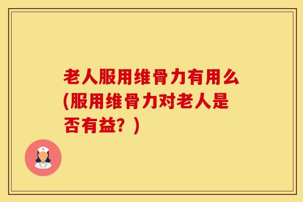 老人服用维骨力有用么(服用维骨力对老人是否有益？)