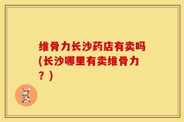 维骨力长沙药店有卖吗(长沙哪里有卖维骨力？)