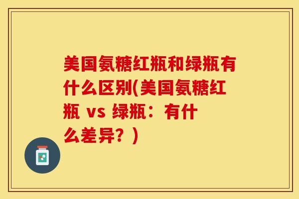美国氨糖红瓶和绿瓶有什么区别(美国氨糖红瓶 vs 绿瓶：有什么差异？)