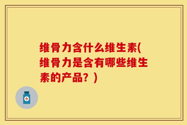 维骨力含什么维生素(维骨力是含有哪些维生素的产品？)