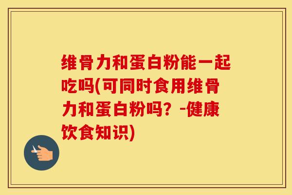 维骨力和蛋白粉能一起吃吗(可同时食用维骨力和蛋白粉吗？-健康饮食知识)