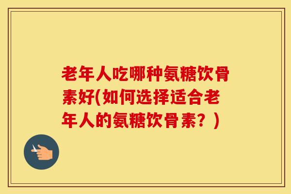老年人吃哪种氨糖饮骨素好(如何选择适合老年人的氨糖饮骨素？)