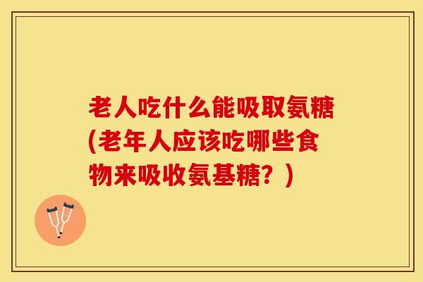 老人吃什么能吸取氨糖(老年人应该吃哪些食物来吸收氨基糖？)