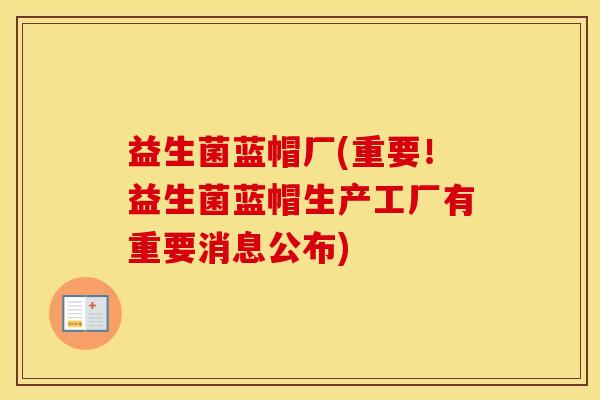 益生菌蓝帽厂(重要！益生菌蓝帽生产工厂有重要消息公布)