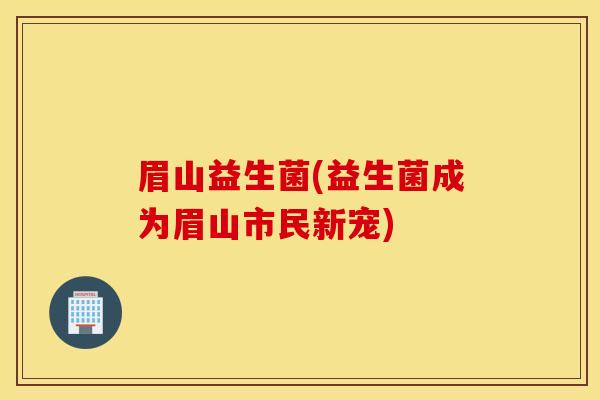 眉山益生菌(益生菌成为眉山市民新宠)