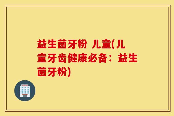 益生菌牙粉 儿童(儿童牙齿健康必备：益生菌牙粉)