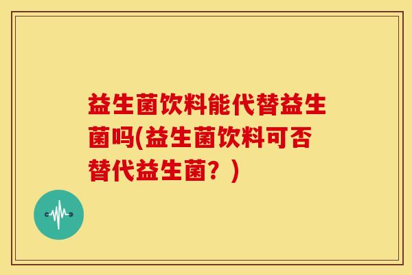 益生菌饮料能代替益生菌吗(益生菌饮料可否替代益生菌？)