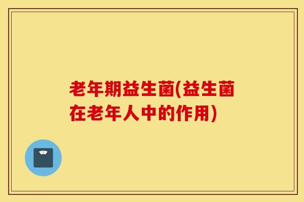 老年期益生菌(益生菌在老年人中的作用)