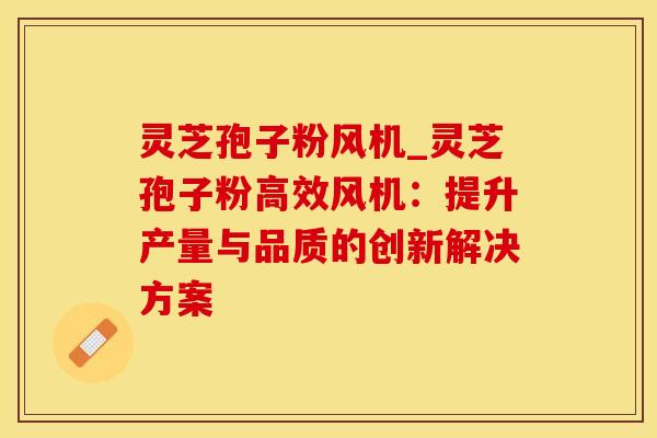 灵芝孢子粉风机_灵芝孢子粉高效风机：提升产量与品质的创新解决方案