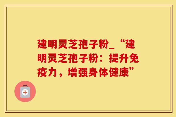 建明灵芝孢子粉_“建明灵芝孢子粉：提升免疫力，增强身体健康”
