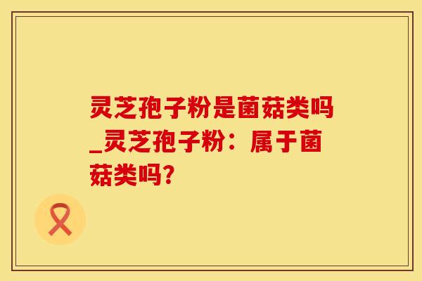 灵芝孢子粉是菌菇类吗_灵芝孢子粉：属于菌菇类吗？