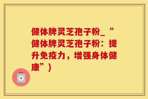 健体牌灵芝孢子粉_“健体牌灵芝孢子粉：提升免疫力，增强身体健康”)