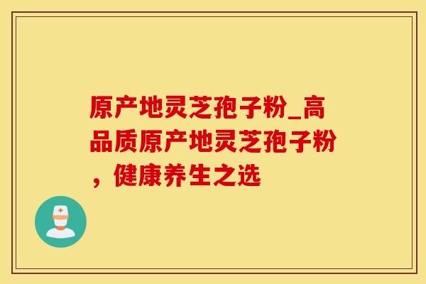 原产地灵芝孢子粉_高品质原产地灵芝孢子粉，健康养生之选