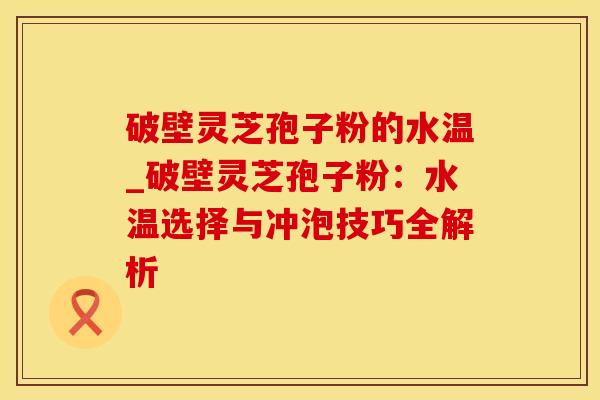 破壁灵芝孢子粉的水温_破壁灵芝孢子粉：水温选择与冲泡技巧全解析