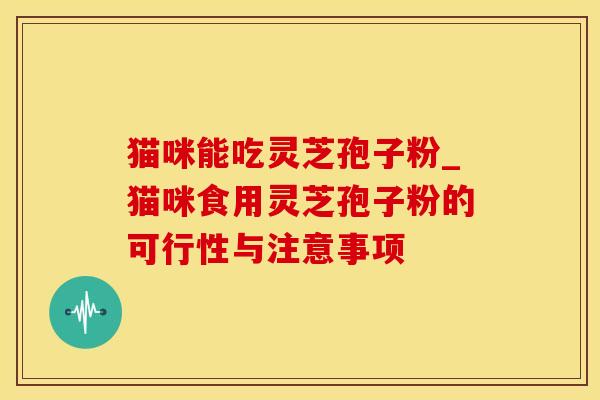 猫咪能吃灵芝孢子粉_猫咪食用灵芝孢子粉的可行性与注意事项