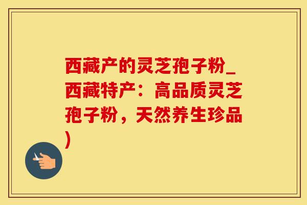 西藏产的灵芝孢子粉_西藏特产：高品质灵芝孢子粉，天然养生珍品)