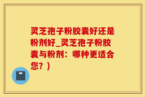 灵芝孢子粉胶囊好还是粉剂好_灵芝孢子粉胶囊与粉剂：哪种更适合您？)