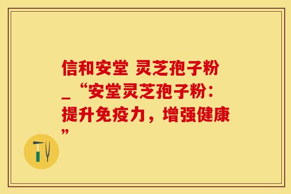 信和安堂 灵芝孢子粉_“安堂灵芝孢子粉：提升免疫力，增强健康”