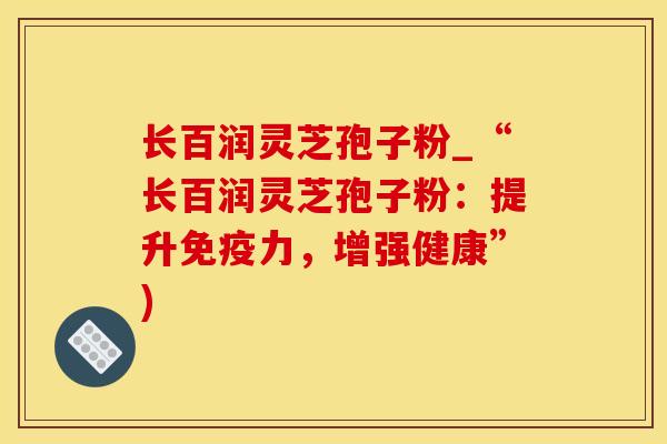 长百润灵芝孢子粉_“长百润灵芝孢子粉：提升免疫力，增强健康”)