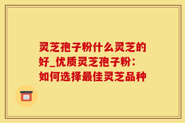 灵芝孢子粉什么灵芝的好_优质灵芝孢子粉：如何选择最佳灵芝品种