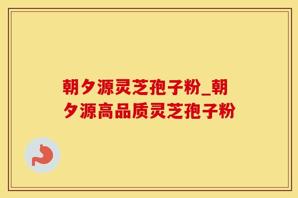 朝夕源灵芝孢子粉_朝夕源高品质灵芝孢子粉