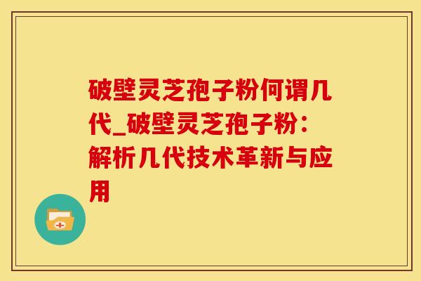 破壁灵芝孢子粉何谓几代_破壁灵芝孢子粉：解析几代技术革新与应用