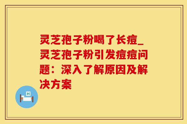 灵芝孢子粉喝了长痘_灵芝孢子粉引发痘痘问题：深入了解原因及解决方案