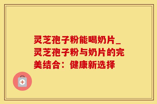 灵芝孢子粉能喝奶片_灵芝孢子粉与奶片的完美结合：健康新选择