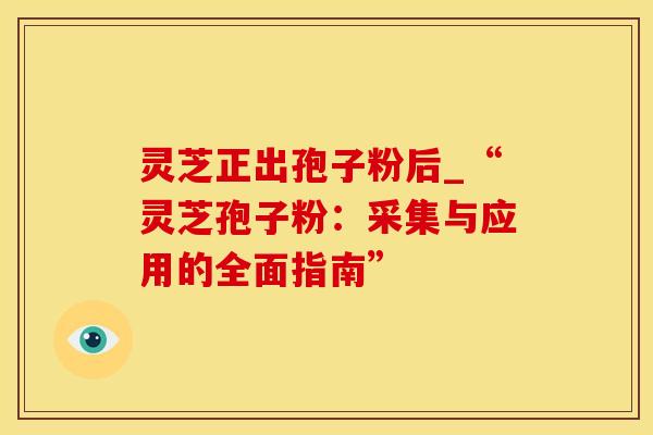 灵芝正出孢子粉后_“灵芝孢子粉：采集与应用的全面指南”