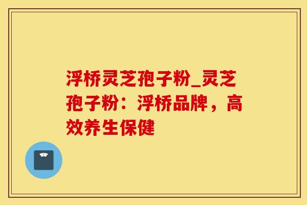 浮桥灵芝孢子粉_灵芝孢子粉：浮桥品牌，高效养生保健