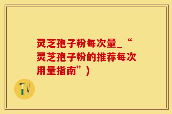 灵芝孢子粉每次量_“灵芝孢子粉的推荐每次用量指南”)