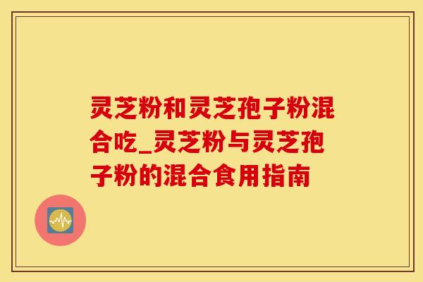 灵芝粉和灵芝孢子粉混合吃_灵芝粉与灵芝孢子粉的混合食用指南