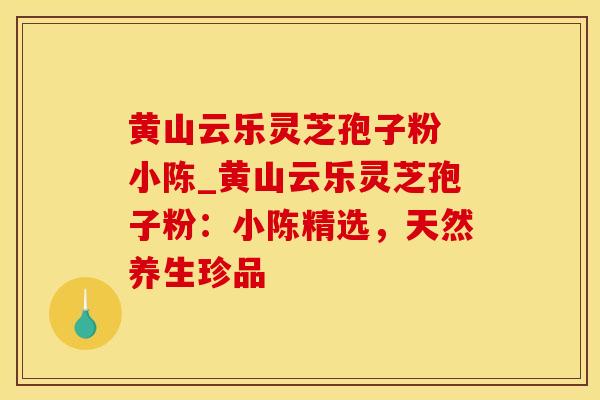 黄山云乐灵芝孢子粉 小陈_黄山云乐灵芝孢子粉：小陈精选，天然养生珍品