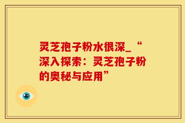 灵芝孢子粉水很深_“深入探索：灵芝孢子粉的奥秘与应用”